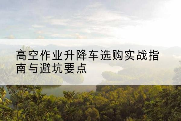 甘州升降车怎么选-高空作业升降车选购实战指南与避坑要点
