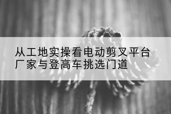 甘州电动剪叉升降平台厂家-从工地实操看电动剪叉平台厂家与登高车挑选门道