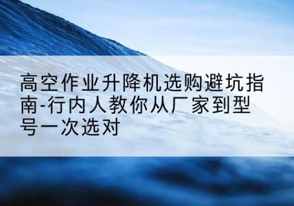 甘州升降平台厂家-高空作业升降机选购避坑指南-行内人教你从厂家到型号一次选对