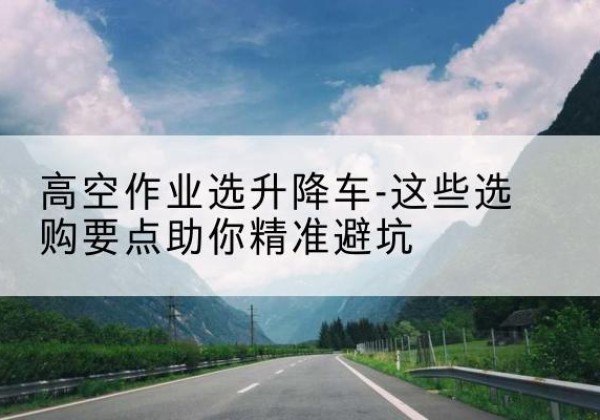 甘州升降车厂家-高空作业选升降车-这些选购要点助你*避坑