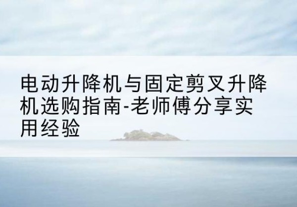 甘州电动升降机怎么选-电动升降机与固定剪叉升降机选购指南-老师傅分享实用经验