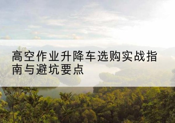 甘州升降车怎么选-高空作业升降车选购实战指南与避坑要点