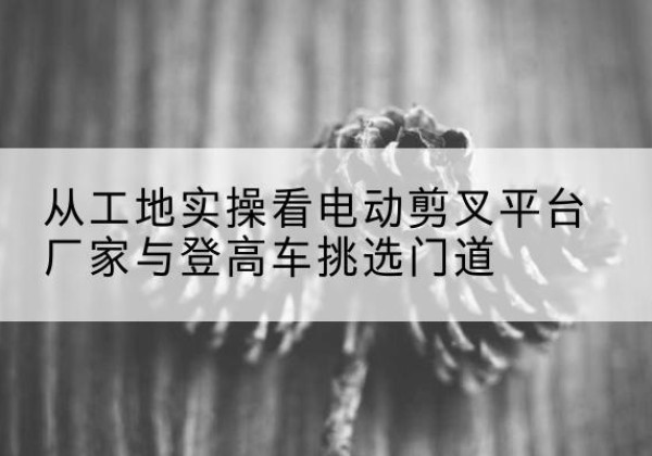 甘州电动剪叉升降平台厂家-从工地实操看电动剪叉平台厂家与登高车挑选门道