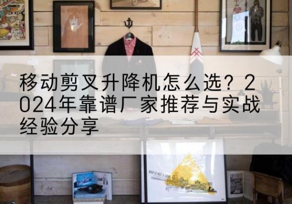 甘州升降平台厂家推荐-移动剪叉升降机怎么选？2024年靠谱厂家推荐与实战经验分享
